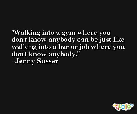 Walking into a gym where you don't know anybody can be just like walking into a bar or job where you don't know anybody. -Jenny Susser