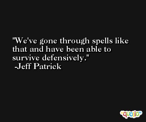 We've gone through spells like that and have been able to survive defensively. -Jeff Patrick