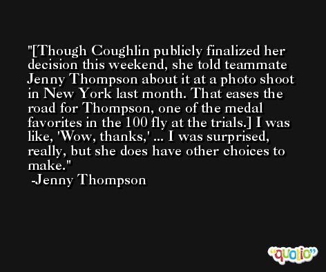 [Though Coughlin publicly finalized her decision this weekend, she told teammate Jenny Thompson about it at a photo shoot in New York last month. That eases the road for Thompson, one of the medal favorites in the 100 fly at the trials.] I was like, 'Wow, thanks,' ... I was surprised, really, but she does have other choices to make. -Jenny Thompson