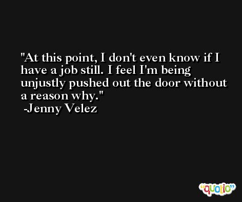 At this point, I don't even know if I have a job still. I feel I'm being unjustly pushed out the door without a reason why. -Jenny Velez