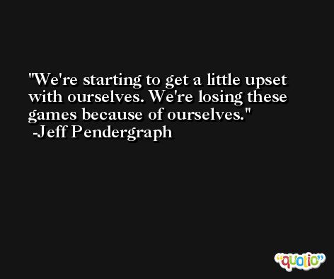 We're starting to get a little upset with ourselves. We're losing these games because of ourselves. -Jeff Pendergraph