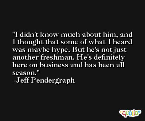 I didn't know much about him, and I thought that some of what I heard was maybe hype. But he's not just another freshman. He's definitely here on business and has been all season. -Jeff Pendergraph