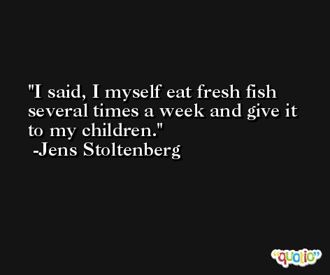 I said, I myself eat fresh fish several times a week and give it to my children. -Jens Stoltenberg