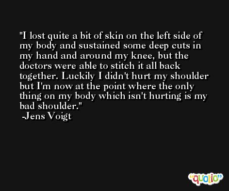 I lost quite a bit of skin on the left side of my body and sustained some deep cuts in my hand and around my knee, but the doctors were able to stitch it all back together. Luckily I didn't hurt my shoulder but I'm now at the point where the only thing on my body which isn't hurting is my bad shoulder. -Jens Voigt