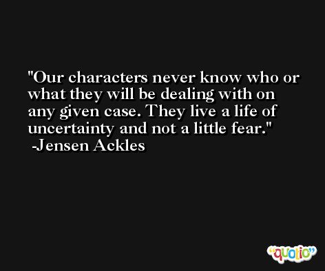 Our characters never know who or what they will be dealing with on any given case. They live a life of uncertainty and not a little fear. -Jensen Ackles