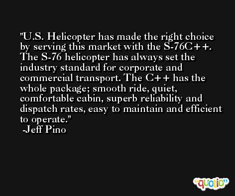 U.S. Helicopter has made the right choice by serving this market with the S-76C++. The S-76 helicopter has always set the industry standard for corporate and commercial transport. The C++ has the whole package; smooth ride, quiet, comfortable cabin, superb reliability and dispatch rates, easy to maintain and efficient to operate. -Jeff Pino