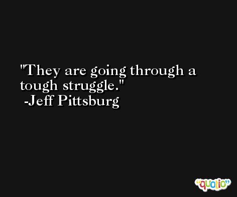 They are going through a tough struggle. -Jeff Pittsburg