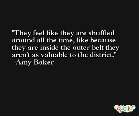 They feel like they are shuffled around all the time, like because they are inside the outer belt they aren't as valuable to the district. -Amy Baker