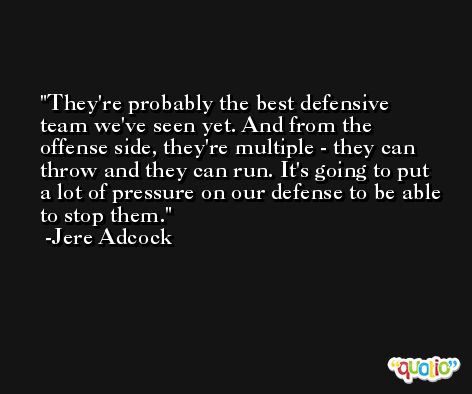 They're probably the best defensive team we've seen yet. And from the offense side, they're multiple - they can throw and they can run. It's going to put a lot of pressure on our defense to be able to stop them. -Jere Adcock