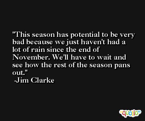 This season has potential to be very bad because we just haven't had a lot of rain since the end of November. We'll have to wait and see how the rest of the season pans out. -Jim Clarke