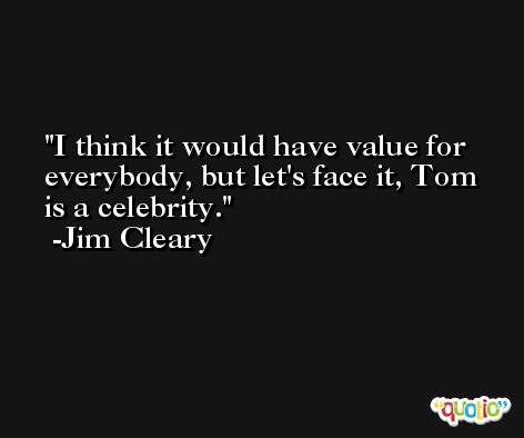 I think it would have value for everybody, but let's face it, Tom is a celebrity. -Jim Cleary