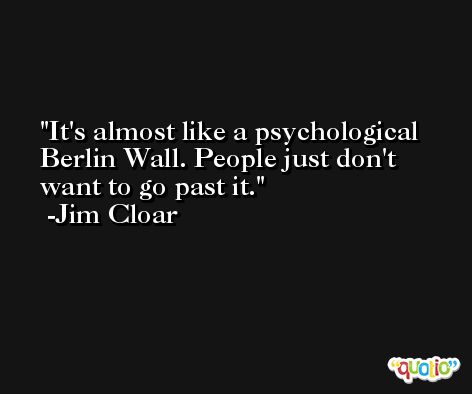 It's almost like a psychological Berlin Wall. People just don't want to go past it. -Jim Cloar