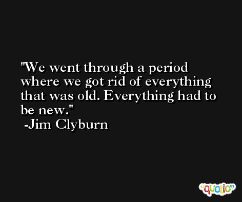 We went through a period where we got rid of everything that was old. Everything had to be new. -Jim Clyburn