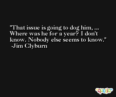 That issue is going to dog him, ... Where was he for a year? I don't know. Nobody else seems to know. -Jim Clyburn