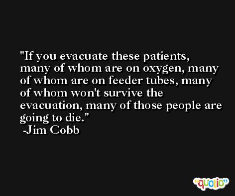 If you evacuate these patients, many of whom are on oxygen, many of whom are on feeder tubes, many of whom won't survive the evacuation, many of those people are going to die. -Jim Cobb