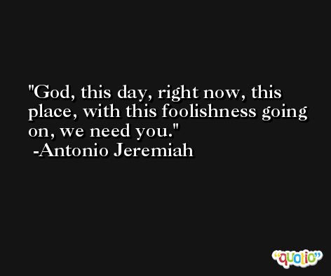 God, this day, right now, this place, with this foolishness going on, we need you. -Antonio Jeremiah