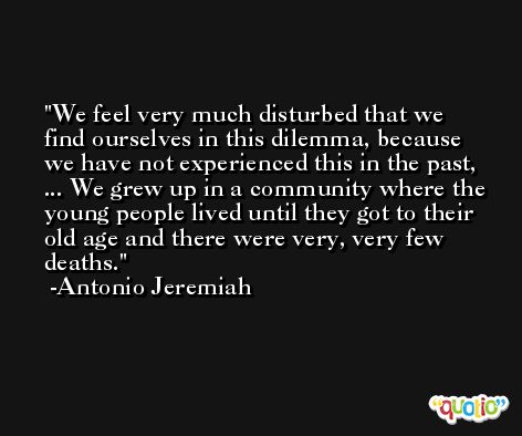 We feel very much disturbed that we find ourselves in this dilemma, because we have not experienced this in the past, ... We grew up in a community where the young people lived until they got to their old age and there were very, very few deaths. -Antonio Jeremiah