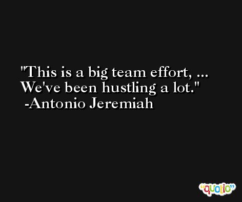 This is a big team effort, ... We've been hustling a lot. -Antonio Jeremiah