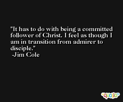 It has to do with being a committed follower of Christ. I feel as though I am in transition from admirer to disciple. -Jim Cole