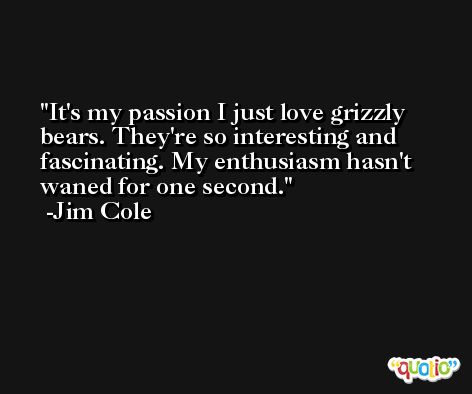 It's my passion I just love grizzly bears. They're so interesting and fascinating. My enthusiasm hasn't waned for one second. -Jim Cole