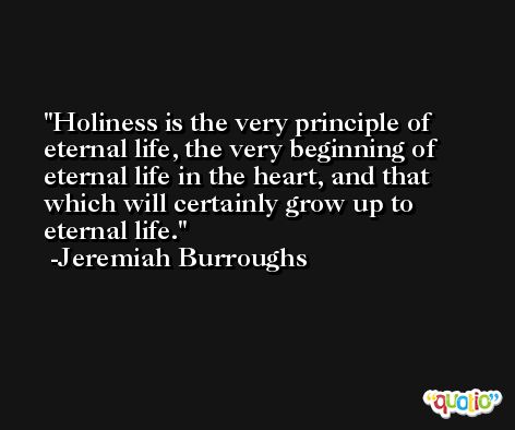 Holiness is the very principle of eternal life, the very beginning of eternal life in the heart, and that which will certainly grow up to eternal life. -Jeremiah Burroughs