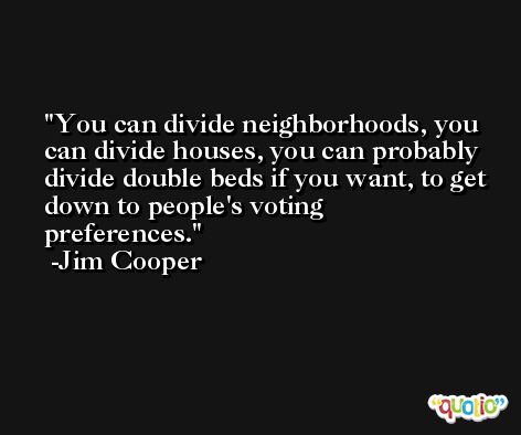 You can divide neighborhoods, you can divide houses, you can probably divide double beds if you want, to get down to people's voting preferences. -Jim Cooper