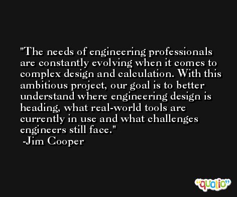 The needs of engineering professionals are constantly evolving when it comes to complex design and calculation. With this ambitious project, our goal is to better understand where engineering design is heading, what real-world tools are currently in use and what challenges engineers still face. -Jim Cooper