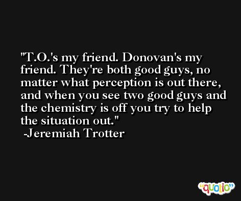 T.O.'s my friend. Donovan's my friend. They're both good guys, no matter what perception is out there, and when you see two good guys and the chemistry is off you try to help the situation out. -Jeremiah Trotter