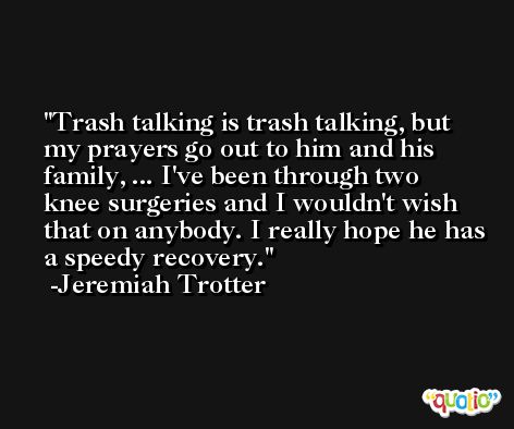 Trash talking is trash talking, but my prayers go out to him and his family, ... I've been through two knee surgeries and I wouldn't wish that on anybody. I really hope he has a speedy recovery. -Jeremiah Trotter