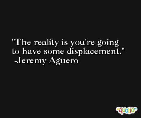 The reality is you're going to have some displacement. -Jeremy Aguero