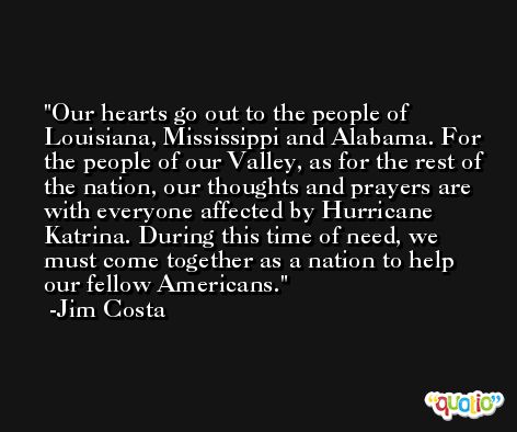 Our hearts go out to the people of Louisiana, Mississippi and Alabama. For the people of our Valley, as for the rest of the nation, our thoughts and prayers are with everyone affected by Hurricane Katrina. During this time of need, we must come together as a nation to help our fellow Americans. -Jim Costa