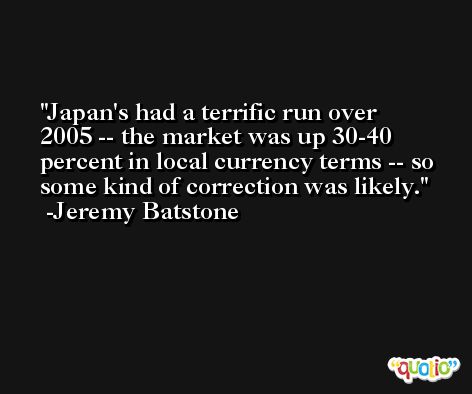 Japan's had a terrific run over 2005 -- the market was up 30-40 percent in local currency terms -- so some kind of correction was likely. -Jeremy Batstone