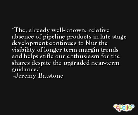The, already well-known, relative absence of pipeline products in late stage development continues to blur the visibility of longer term margin trends and helps stifle our enthusiasm for the shares despite the upgraded near-term guidance. -Jeremy Batstone