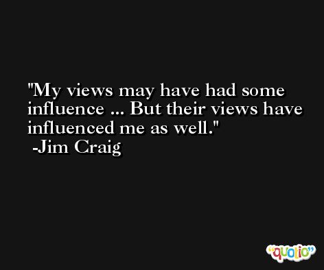 My views may have had some influence ... But their views have influenced me as well. -Jim Craig