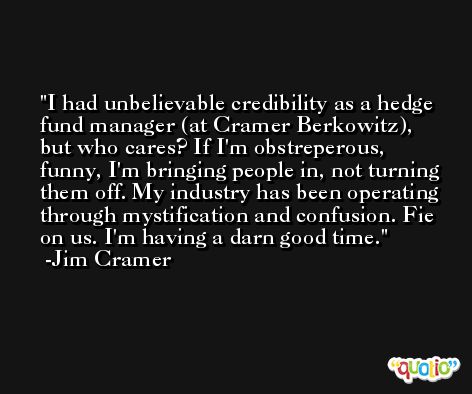 I had unbelievable credibility as a hedge fund manager (at Cramer Berkowitz), but who cares? If I'm obstreperous, funny, I'm bringing people in, not turning them off. My industry has been operating through mystification and confusion. Fie on us. I'm having a darn good time. -Jim Cramer