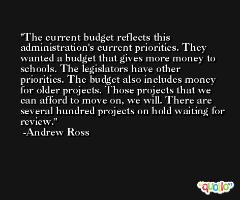 The current budget reflects this administration's current priorities. They wanted a budget that gives more money to schools. The legislators have other priorities. The budget also includes money for older projects. Those projects that we can afford to move on, we will. There are several hundred projects on hold waiting for review. -Andrew Ross