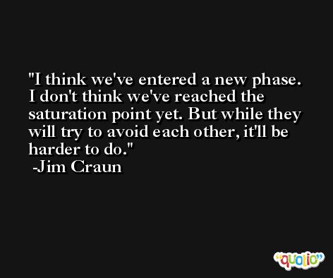 I think we've entered a new phase. I don't think we've reached the saturation point yet. But while they will try to avoid each other, it'll be harder to do. -Jim Craun
