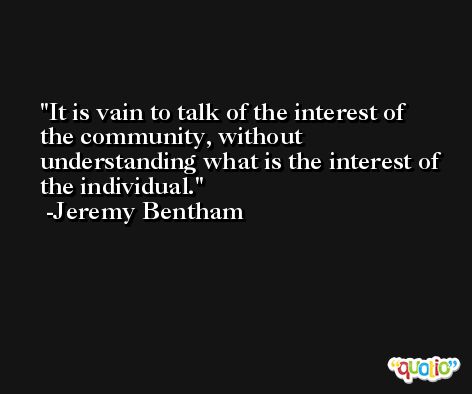 It is vain to talk of the interest of the community, without understanding what is the interest of the individual. -Jeremy Bentham