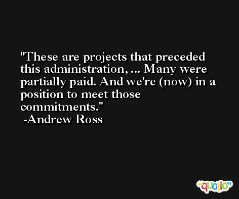 These are projects that preceded this administration, ... Many were partially paid. And we're (now) in a position to meet those commitments. -Andrew Ross