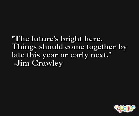 The future's bright here. Things should come together by late this year or early next. -Jim Crawley