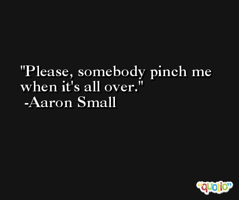 Please, somebody pinch me when it's all over. -Aaron Small