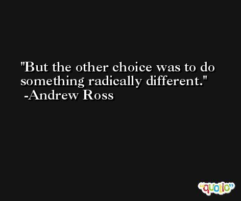 But the other choice was to do something radically different. -Andrew Ross