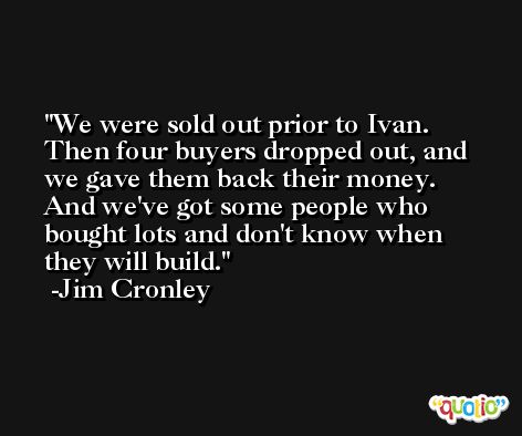 We were sold out prior to Ivan. Then four buyers dropped out, and we gave them back their money. And we've got some people who bought lots and don't know when they will build. -Jim Cronley