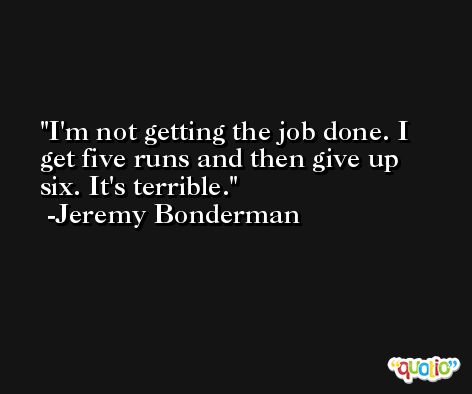 I'm not getting the job done. I get five runs and then give up six. It's terrible. -Jeremy Bonderman