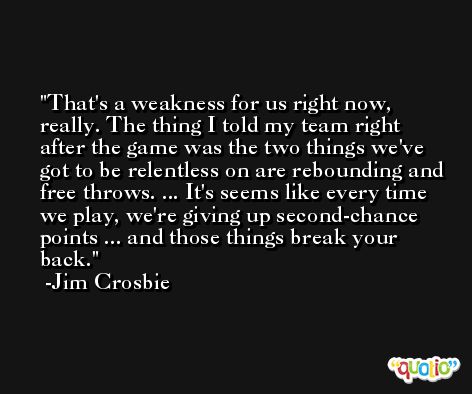 That's a weakness for us right now, really. The thing I told my team right after the game was the two things we've got to be relentless on are rebounding and free throws. ... It's seems like every time we play, we're giving up second-chance points ... and those things break your back. -Jim Crosbie