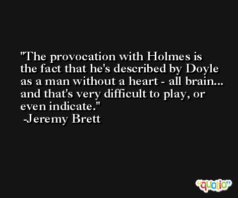 The provocation with Holmes is the fact that he's described by Doyle as a man without a heart - all brain... and that's very difficult to play, or even indicate. -Jeremy Brett