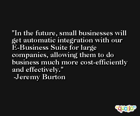 In the future, small businesses will get automatic integration with our E-Business Suite for large companies, allowing them to do business much more cost-efficiently and effectively. -Jeremy Burton
