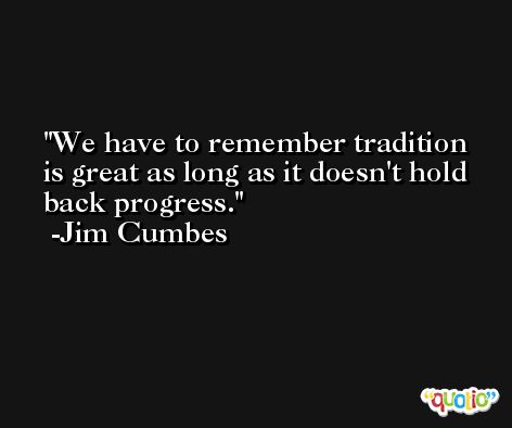 We have to remember tradition is great as long as it doesn't hold back progress. -Jim Cumbes