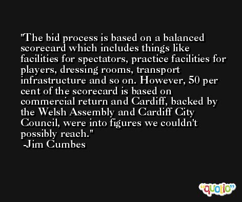 The bid process is based on a balanced scorecard which includes things like facilities for spectators, practice facilities for players, dressing rooms, transport infrastructure and so on. However, 50 per cent of the scorecard is based on commercial return and Cardiff, backed by the Welsh Assembly and Cardiff City Council, were into figures we couldn't possibly reach. -Jim Cumbes