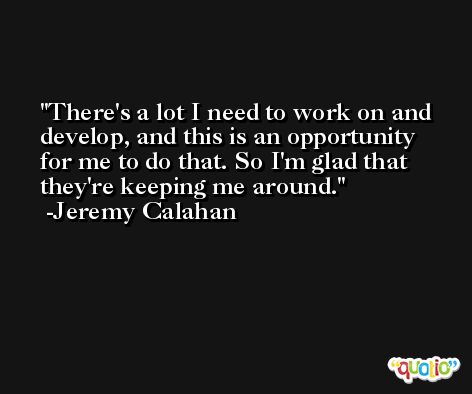 There's a lot I need to work on and develop, and this is an opportunity for me to do that. So I'm glad that they're keeping me around. -Jeremy Calahan